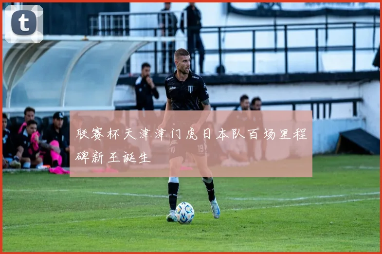 联赛杯天津津门虎日本队百场里程碑新王诞生