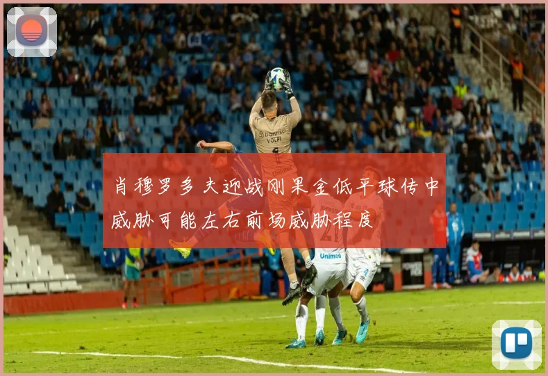 肖穆罗多夫迎战刚果金低平球传中威胁可能左右前场威胁程度