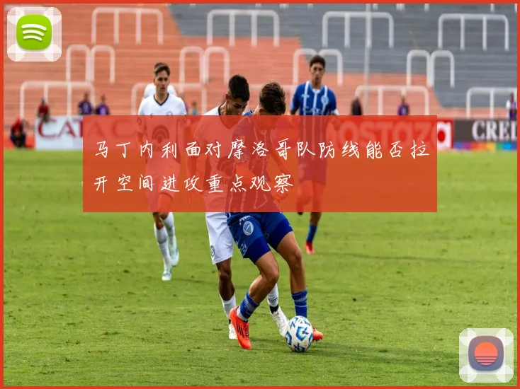 马丁内利面对摩洛哥队防线能否拉开空间进攻重点观察