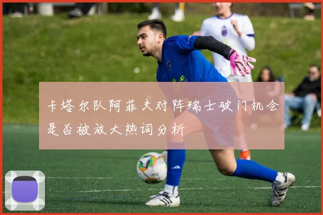 卡塔尔队阿菲夫对阵瑞士破门机会是否被放大热词分析