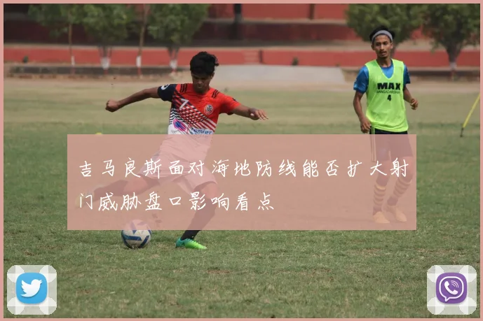吉马良斯面对海地防线能否扩大射门威胁盘口影响看点