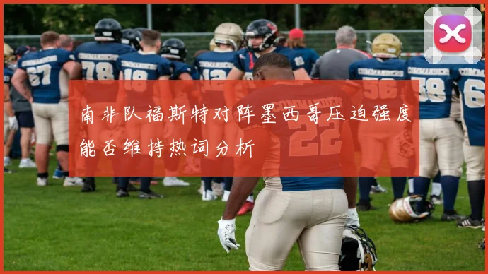 南非队福斯特对阵墨西哥压迫强度能否维持热词分析