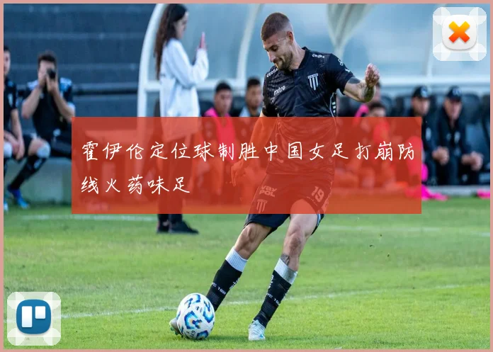 霍伊伦定位球制胜中国女足打崩防线火药味足