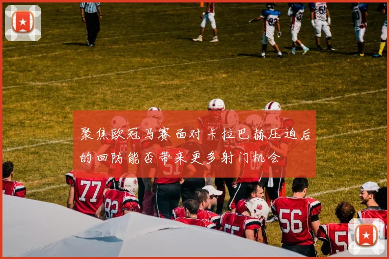 聚焦欧冠马赛面对卡拉巴赫压迫后的回防能否带来更多射门机会