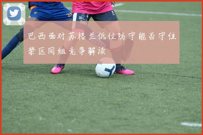巴西面对苏格兰低位防守能否守住禁区同组竞争解读