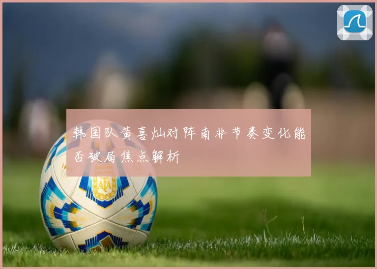 韩国队黄喜灿对阵南非节奏变化能否破局焦点解析