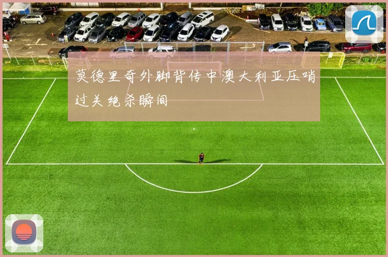 莫德里奇外脚背传中澳大利亚压哨过关绝杀瞬间