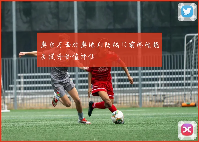 奥尔万面对奥地利防线门前终结能否提升价值评估