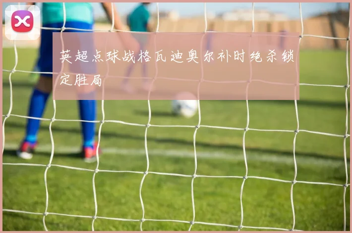 英超点球战格瓦迪奥尔补时绝杀锁定胜局