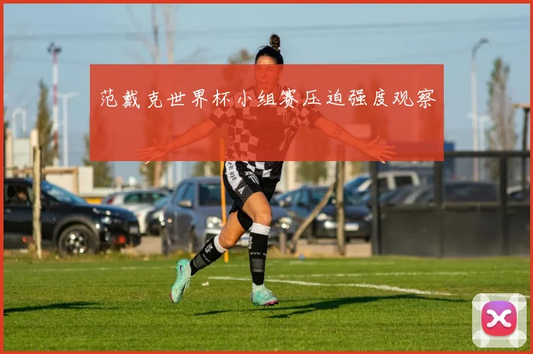 范戴克世界杯小组赛压迫强度观察