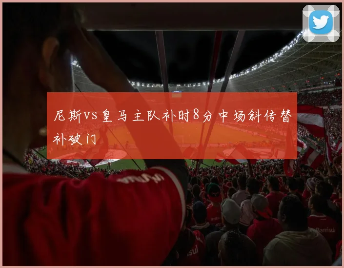 尼斯vs皇马主队补时8分中场斜传替补破门